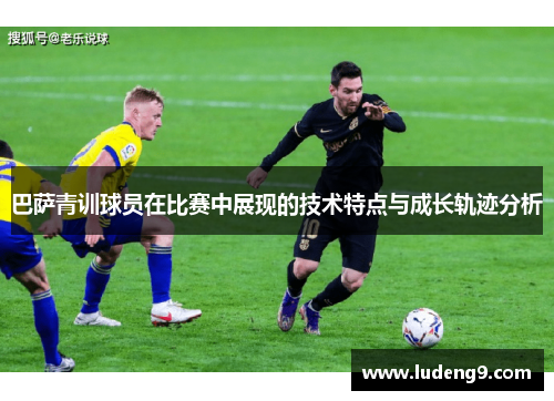 巴萨青训球员在比赛中展现的技术特点与成长轨迹分析 巴萨青训球员在比赛中展现的技术特点与成长轨迹分析
