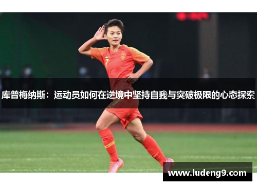 库普梅纳斯:运动员如何在逆境中坚持自我与突破极限的心态探索 库普梅纳斯:运动员如何在逆境中坚持自我与突破极限的心态探索